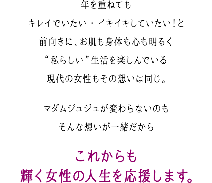 年を重ねてもキレイでいたい・イキイキしていたい！と前向きに、お肌も身体も心も明るく“私らしい”生活を楽しんでいる現代の女性もその想いは同じ。マダムジュジュが変わらないのもそんな想いが一緒だから これからも輝く女性の人生を応援します。