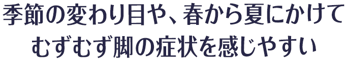 季節の変わり目や、春から夏にかけて
むずむず脚の症状を感じやすい
