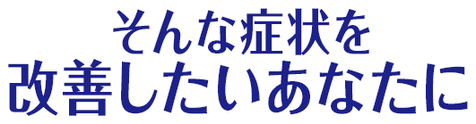 そんな症状を改善したいあなたに