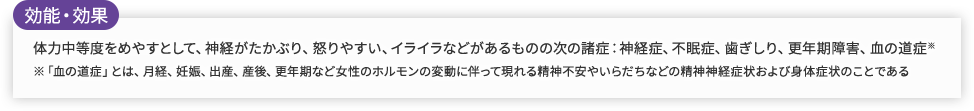 効能・効果 体力中等度をめやすとして、神経がたかぶり、怒りやすい、イライラなどがあるものの次の諸症：神経症、不眠症、歯ぎしり、更年期障害、血の道症※ ※「血の道症」とは、月経、妊娠、出産、産後、更年期など女性のホルモンの変動に伴って現れる精神不安やいらだちなどの精神神経症状および身体症状のことである