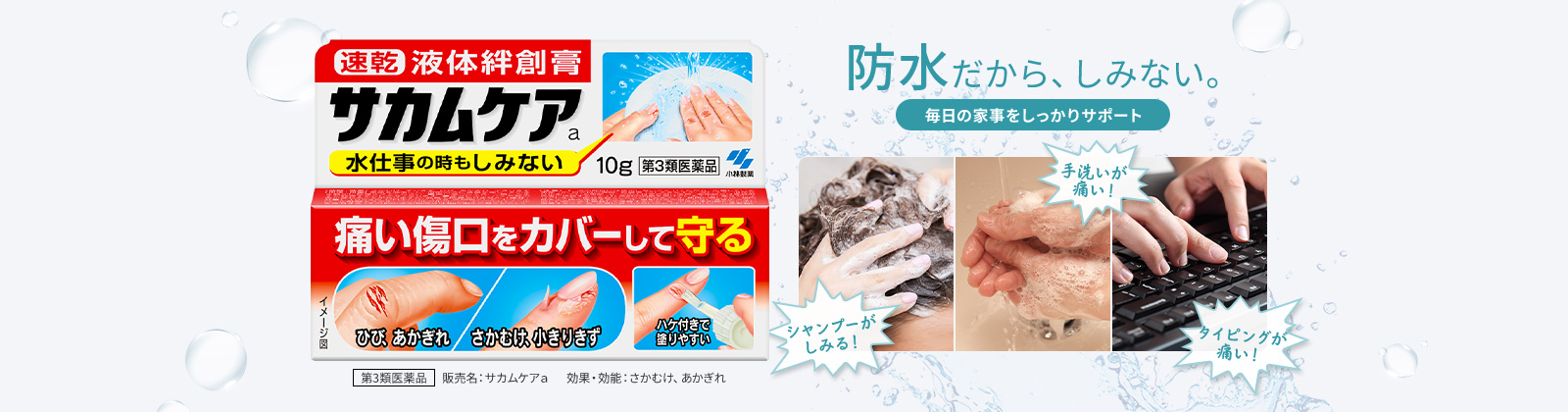 防水だから、しみない。毎日の家事をしっかりサポート 第3類医薬品 販売名：サカムケａ 効果・効能：さかむけ、あかぎれ シャンプーがしみる！手洗いが痛い！タイピングが痛い！