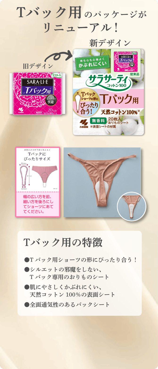 Tバック用のパッケージがリニューアル！ Tバック用の特徴 ●Tバック用ショーツの形にぴったり合う！ ●シルエットの邪魔をしない、Tバック専用のおりものシート ●肌にやさしくかぶれにくい、天然コットン100%の表面シート ●全面通気性のあるバックシート