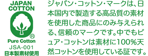 JAPAN COTTON&reg; Pure Cotton JSA-001 日本製素材使用 ジャパン・コットン・マークは、日本国内で製造する高品質の素材を使用した商品にのみ与えられる、信頼のマークです。中でもピュア・コットンは素材に100％天然コットンを使用している証です。