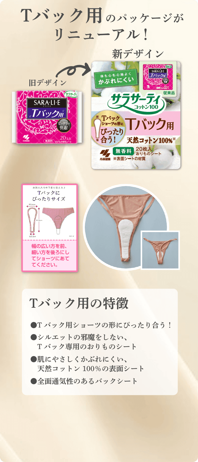 Tバック用のパッケージがリニューアル！ Tバック用の特徴 ●Tバック用ショーツの形にぴったり合う！ ●シルエットの邪魔をしない、Tバック専用のおりものシート ●肌にやさしくかぶれにくい、天然コットン100%の表面シート ●全面通気性のあるバックシート