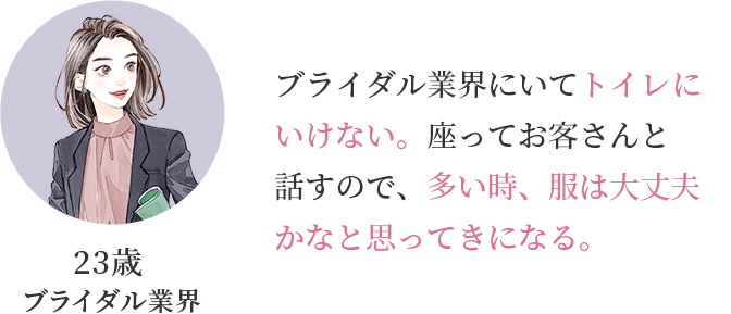 23歳 ブライダル業界「ブライダル業界にいてトイレにいけない。座ってお客さんと話すので、多い時、服は大丈夫かなと思ってきになる。」