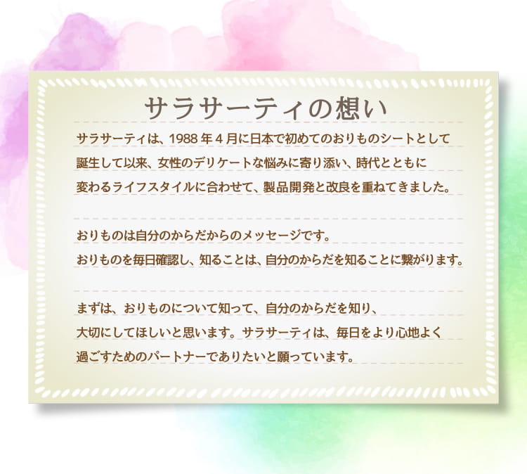 サラサーティの想い サラサーティは、1988年4月に日本で初めてのおりものシートとして誕生して以来、女性のデリケートな悩みに寄り添い、時代とともに変わるライフスタイルに合わせて、製品開発と改良を重ねてきました。おりものは自分のからだからのメッセージです。おりものを毎日確認し、知ることは、自分のからだを知ることに繋がります。まずは、おりものについて知って、自分のからだを知り、大切にしてほしいと思います。サラサーティは、毎日をより心地よく過ごすためのパートナーでありたいと願っています。