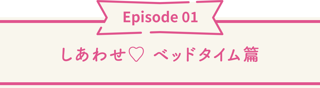 Episode 01 しあわせ♡ ベッドタイム篇
