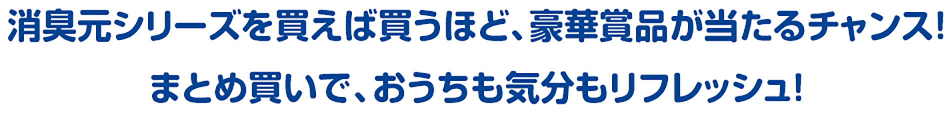 消臭元シリーズを買えば買うほど、豪華賞品が当たるチャンス! まとめ買いで、おうちも気分もリフレッシュ!
