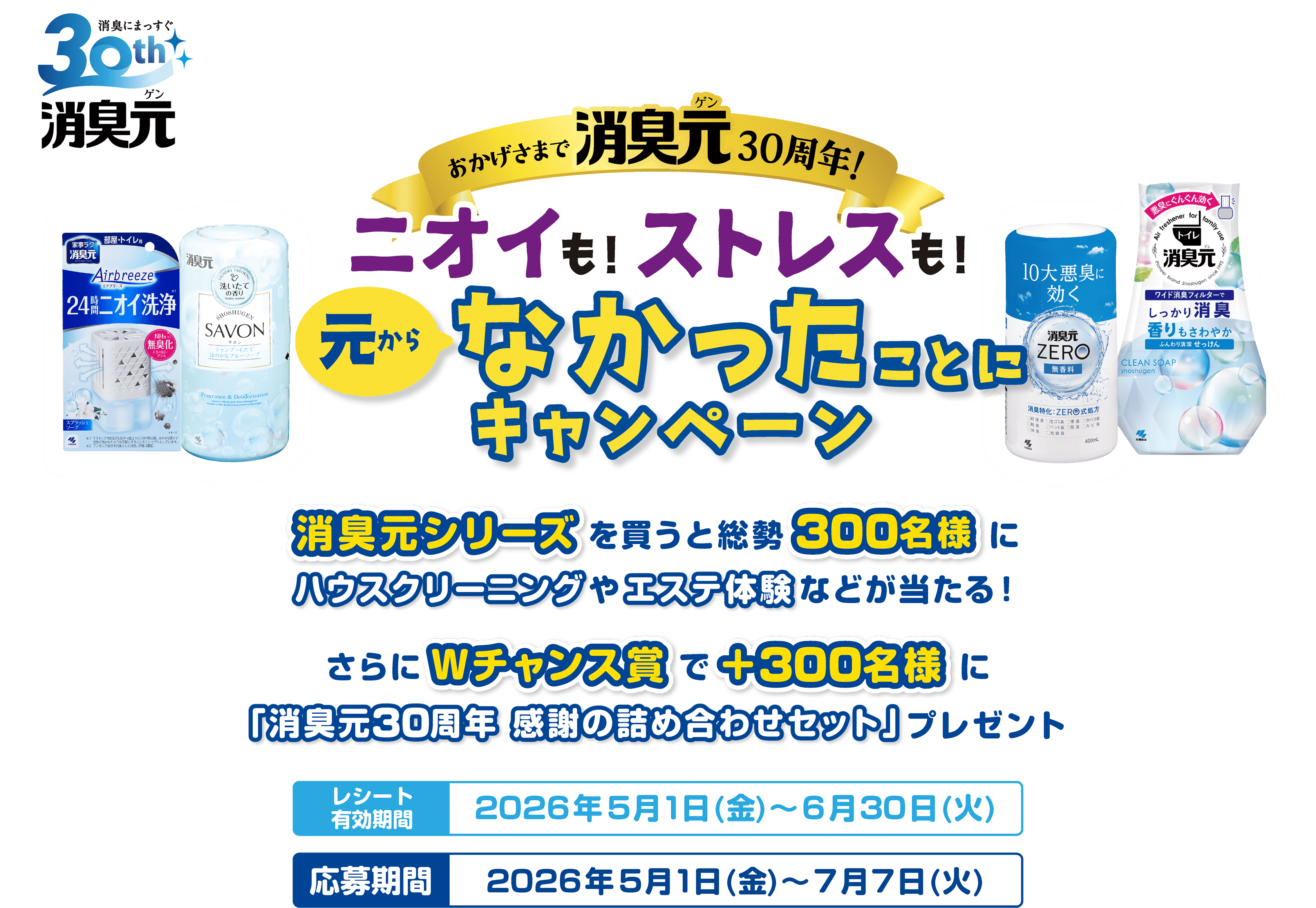 消臭にまっすぐ30th消臭元ゲン おかげさまで消臭元ゲン30周年！二オイも！ストレスも！元からなかったことにキャンペーン 消臭元シリーズを買うと総勢300名にハウスクリーニングやエステ体験などが当たる! さらにWチャンス賞で抽選300名様に、「消臭元30周年 感謝の詰め合わせセット」プレゼント レシート有効期間2026年5月1日(金)~6月30日(火) 応募期間2026年5月1日(金)~7月7日(火)