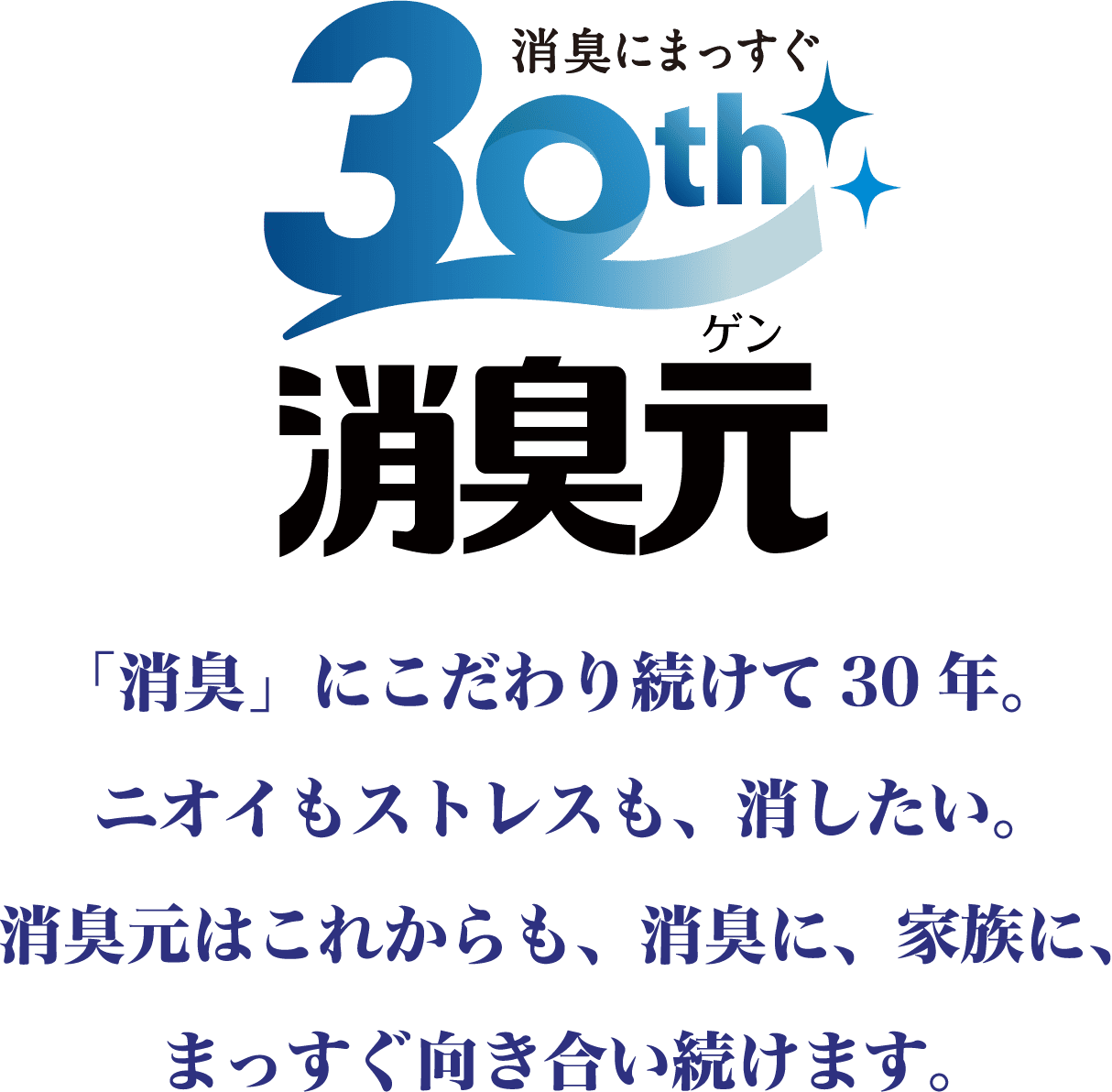 30th 消臭にまっすぐ 「消臭」にこだわり続けて30年。ニオイもストレスも、消したい。消臭元はこれからも、消臭に、家族に、まっすぐ向き合い続けます。