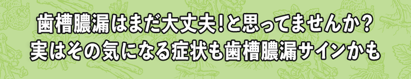歯槽膿漏はまだ大丈夫！と思ってませんか？実はその気になる症状も歯槽膿漏サインかも
