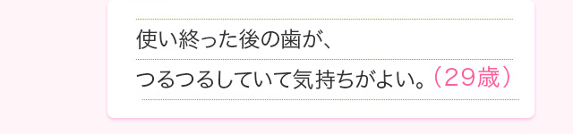 使い終った後の歯が、つるつるしていて気持ちがよい。(29歳)
