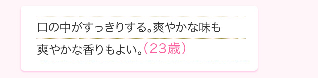 口の中がすっきりする。爽やかな味も爽やかな香りもよい。(23歳)