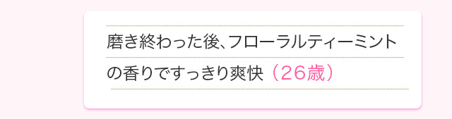 磨き終わった後、フローラルティーミントの香りですっきり爽快(26歳)