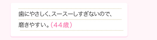 歯にやさしく、スースーしすぎないので、磨きやすい。(44歳)
