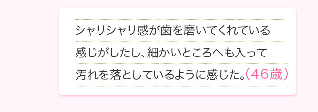 シャリシャリ感が歯を磨いてくれている感じがしたし、細かいところへも入って汚れを落としているように感じた。(48歳