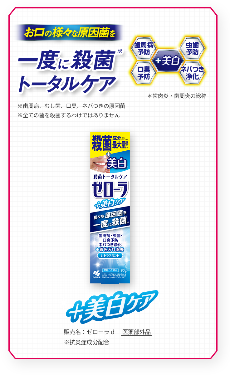 お口の様々な原因菌を一度に殺菌※トータルケア
      ※歯周病、むし歯、口臭、ネバつきの原因菌
      ※全ての菌を殺菌するわけではありません
      虫歯予防、歯周病※予防、口臭予防、ネバつき浄化+美白
      ※歯肉炎・歯周炎の総称