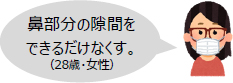 鼻部分の隙間をできるだけなくす。（28歳・女性）