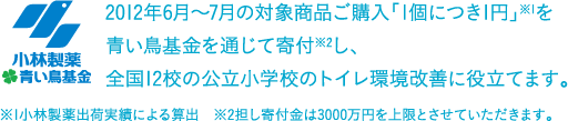 2012年6月～7月の対象商品ご購入「1個につき1円」※1を青い鳥募金を通じて寄付※2し、全国12校の公立小学校のトイレ環境改善に役立てます。