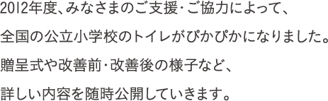 2012年度、みなさまのご支援・ご協力によって、全国の公立小学校のトイレがぴかぴかになりました。贈呈式や改善前・改善後の様子など、詳しい内容を随時公開していきます。